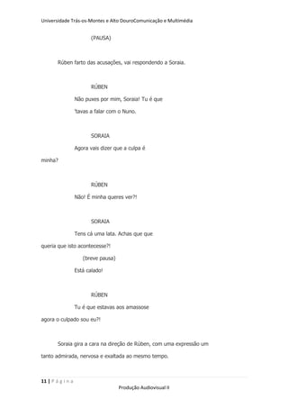 Universidade Trás-os-Montes e Alto DouroComunicação e Multimédia


                          (PAUSA)



        Rúben farto das acusações, vai respondendo a Soraia.



                          RÚBEN

                   Não puxes por mim, Soraia! Tu é que

                   'tavas a falar com o Nuno.



                          SORAIA

                   Agora vais dizer que a culpa é

minha?



                          RÚBEN

                   Não! É minha queres ver?!



                          SORAIA

                   Tens cá uma lata. Achas que que

queria que isto acontecesse?!

                      (breve pausa)

                   Está calado!



                          RÚBEN

                   Tu é que estavas aos amassose

agora o culpado sou eu?!



        Soraia gira a cara na direção de Rúben, com uma expressão um

tanto admirada, nervosa e exaltada ao mesmo tempo.



11 | P á g i n a
                                      Produção Audiovisual II
 