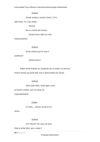 Universidade Trás-os-Montes e Alto DouroComunicação e Multimédia


                         SORAIA

                   Somos amigos e sempre fomos. O Ivo

sabe disso. Tu e ele, Rúben.

                      (Pausa)

                   Ele e a merda dos ciúmes.

                      (Soraia chora cada vez mais

intensivamente)



                         SORAIA

                   Achas mesmo que foi esse o

problema?!

                      (Soraia chora.)



          Rúben tenta levantar-se, acabando por se sentar na cama ao

mesmo tempo que tenta falar mas é interrompido por Soraia.



                         SORAIA

                   Estou farta disto, vocês agem como

se fossem miúdos, sem um pingo de

responsabilidade!



                         RÚBEN

                   Lá „tástu... sempre armar-te em

vitima.



                         SORAIA

                   Eu?! Vítima?! Por amor de Deus.

Estas a tentar dizer que a culpa é

12 | P á g i n a
                                        Produção Audiovisual II
 