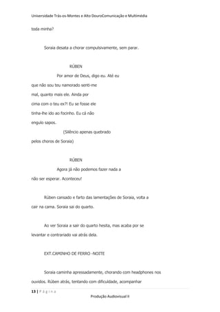 Universidade Trás-os-Montes e Alto DouroComunicação e Multimédia


toda minha?



        Soraia desata a chorar compulsivamente, sem parar.



                         RÚBEN

                   Por amor de Deus, digo eu. Até eu

que não sou teu namorado senti-me

mal, quanto mais ele. Ainda por

cima com o teu ex?! Eu se fosse ele

tinha-lhe ido ao focinho. Eu cá não

engulo sapos.

                      (Silêncio apenas quebrado

pelos choros de Soraia)



                         RÚBEN

                   Agora já não podemos fazer nada a

não ser esperar. Aconteceu!



        Rúben cansado e farto das lamentações de Soraia, volta a

cair na cama. Soraia sai do quarto.



        Ao ver Soraia a sair do quarto hesita, mas acaba por se

levantar e contrariado vai atrás dela.



        EXT.CAMINHO DE FERRO -NOITE



        Soraia caminha apressadamente, chorando com headphones nos

ouvidos. Rúben atrás, tentando com dificuldade, acompanhar

13 | P á g i n a
                                    Produção Audiovisual II
 