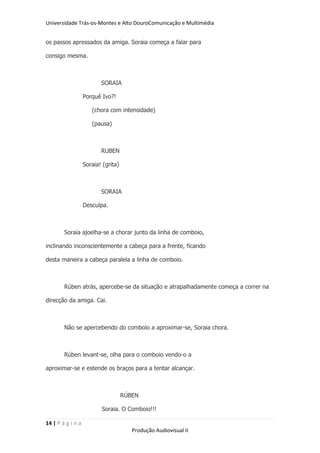 Universidade Trás-os-Montes e Alto DouroComunicação e Multimédia


os passos apressados da amiga. Soraia começa a falar para

consigo mesma.



                          SORAIA

                   Porquê Ivo?!

                      (chora com intensidade)

                      (pausa)



                          RUBEN

                   Soraia! (grita)



                          SORAIA

                   Desculpa.



        Soraia ajoelha-se a chorar junto da linha de comboio,

inclinando inconscientemente a cabeça para a frente, ficando

desta maneira a cabeça paralela a linha de comboio.



        Rúben atrás, apercebe-se da situação e atrapalhadamente começa a correr na

direcção da amiga. Cai.



        Não se apercebendo do comboio a aproximar-se, Soraia chora.



        Rúben levant-se, olha para o comboio vendo-o a

aproximar-se e estende os braços para a tentar alcançar.



                                     RÚBEN

                          Soraia. O Comboio!!!

14 | P á g i n a
                                        Produção Audiovisual II
 
