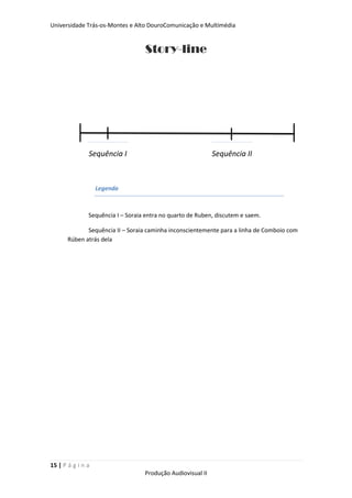 Universidade Trás-os-Montes e Alto DouroComunicação e Multimédia


                                   Story-line




               Sequência I                                   Sequência II



                   Legenda



               Sequência I – Soraia entra no quarto de Ruben, discutem e saem.

              Sequência II – Soraia caminha inconscientemente para a linha de Comboio com
       Rúben atrás dela




15 | P á g i n a
                                   Produção Audiovisual II
 