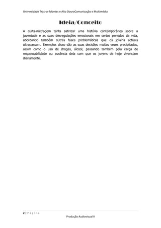 Universidade Trás-os-Montes e Alto DouroComunicação e Multimédia


                           Ideia/Conceito
A curta-metragem tenta satirizar uma história contemporânea sobre a
juventude e as suas desregulações emocionais em certos períodos da vida,
abordando também outras fases problemáticas que os jovens actuais
ultrapassam. Exemplos disso são as suas decisões muitas vezes precipitadas,
assim como o uso de drogas, álcool, passando também pela carga de
responsabilidade ou ausência dela com que os jovens de hoje vivenciam
diariamente.




2|Página
                                Produção Audiovisual II
 