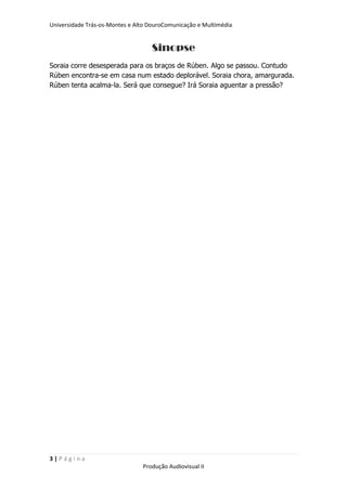 Universidade Trás-os-Montes e Alto DouroComunicação e Multimédia


                                   Sinopse
Soraia corre desesperada para os braços de Rúben. Algo se passou. Contudo
Rúben encontra-se em casa num estado deplorável. Soraia chora, amargurada.
Rúben tenta acalma-la. Será que consegue? Irá Soraia aguentar a pressão?




3|Página
                                Produção Audiovisual II
 