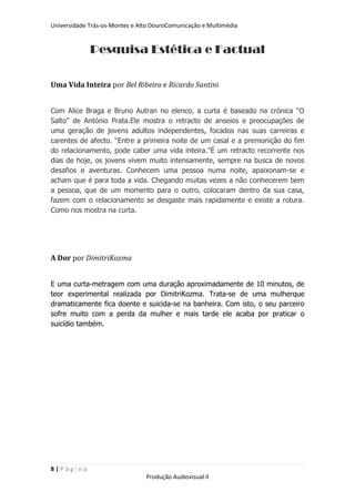 Universidade Trás-os-Montes e Alto DouroComunicação e Multimédia


             Pesquisa Estética e Factual

Uma Vida Inteira por Bel Ribeiro e Ricardo Santini


Com Alice Braga e Bruno Autran no elenco, a curta é baseado na crónica “O
Salto” de António Prata.Ele mostra o retracto de anseios e preocupações de
uma geração de jovens adultos independentes, focados nas suas carreiras e
carentes de afecto. “Entre a primeira noite de um casal e a premonição do fim
do relacionamento, pode caber uma vida inteira.”É um retracto recorrente nos
dias de hoje, os jovens vivem muito intensamente, sempre na busca de novos
desafios e aventuras. Conhecem uma pessoa numa noite, apaixonam-se e
acham que é para toda a vida. Chegando muitas vezes a não conhecerem bem
a pessoa, que de um momento para o outro, colocaram dentro da sua casa,
fazem com o relacionamento se desgaste mais rapidamente e existe a rotura.
Como nos mostra na curta.




A Dor por DimitriKozma


E uma curta-metragem com uma duração aproximadamente de 10 minutos, de
teor experimental realizada por DimitriKozma. Trata-se de uma mulherque
dramaticamente fica doente e suicida-se na banheira. Com isto, o seu parceiro
sofre muito com a perda da mulher e mais tarde ele acaba por praticar o
suicídio também.




8|Página
                                Produção Audiovisual II
 