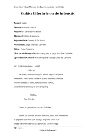 Universidade Trás-os-Montes e Alto DouroComunicação e Multimédia


         Guião: Literário ou de intenção

Tema:„A Linha‟

Género:Drama-Romance

Produtora: Sandra Sofia Matos

Atores: (Em fase de procura)

Argumentista: Sandra Sofia Matos

Realizador: Jorge André de Carvalho

Editor: Nuno Nogueira

Director de Fotografia: Nuno Nogueira e Jorge André de Carvalho

Operador de Camara: Nuno Nogueira e Jorge André de Carvalho



INT. QUARTO DO Rúben - NOITE

                 (Silêncio)

       De fundo, ouve-se uma porta a bater seguido de passos

apressados. Soraia entra furiosa no quarto enquanto Rúben se

encontra deitado na cama, completamente vestido,

aparentemente embriagado e/ou drogado.)



                     SORAIA

             Seu filho da…



       Soraia lança um estalo na cara de Rúben.



       Rúben por sua vez, de olhos fechados, tenta abrir lentamente

as pálpebras dos olhos com esforço, enquanto Soraia num

estado extremamente nervoso continua o seu monólogo.

9|Página
                                Produção Audiovisual II
 