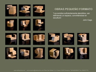 OBRAS PEQUEÑO FORMATO“Los sonidos suficientemente atendidos, van definiendo un espacio, convirtiéndose en escultura”.John Cage.www.carlosciriza.com    comunicacion@carlosciriza.com Plaza San Rafael 1,2 y 3 bajos 31005 Pamplona  Telf.948228543  Fax. 948221719