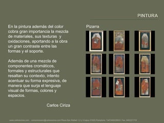 PINTURAEn la pintura además del color cobra gran importancia la mezcla de materiales, sus texturas  y oxidaciones, aportando a la obra un gran contraste entre las formas y el soporte. Además de una mezcla de componentes cromáticos, formales y estructurales que resaltan su contexto, intento acentuar su forma expresiva, de manera que surja el lenguaje visual de formas, colores y espacios.Carlos CirizaPizarrawww.carlosciriza.com    comunicacion@carlosciriza.com Plaza San Rafael 1,2 y 3 bajos 31005 Pamplona  Telf.948228543  Fax. 948221719