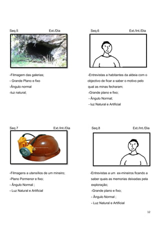 12
Seq.5 Ext./Dia Seq.6 Ext./Int./Dia
77
-Filmagem das galerias; -Entrevistas a habitantes da aldeia com o
- Grande Plano e fixo objectivo de ficar a saber o motivo pelo
-Ângulo normal qual as minas fecharam;
-luz natural; -Grande plano e fixo;
- Ângulo Normal;
- luz Natural e Artificial
Seq.7 Ext./Int./Dia Seq.8 Ext./Int./Dia
-Filmagens a utensílios de um mineiro; -Entrevistas a um ex-mineiros ficando a
-Plano Pormenor e fixo; saber quais as memorias deixadas pela
- Ângulo Normal ; exploração;
- Luz Natural e Artificial -Grande plano e fixo;
- Ângulo Normal ;
- Luz Natural e Artificial
 