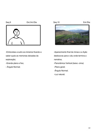 13
Seq.9 Ext./Int./Dia Seq.10 Ext./Dia
-Entrevistas a outro ex-mineiros ficando a -Aparecimento final da minas e a Ação
saber quais as memorias deixadas da desloca-se para o céu onde termina a
exploração; narrativa;
-Grande plano e fixo; -Panorâmica Vertical (baixo -cima)
- Ângulo Normal; -Plano geral;
-Ângulo Normal;
-Luz natural;
 