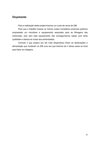 14
Orçamento
Para a realização deste projeto tivemos um custo de cerca de 20€.
Para que o trabalho tivesse os menos custos monetários possíveis pedimos
emprestado um microfone e equipamento associado para as filmagens das
entrevistas, pois sem este equipamento não conseguiríamos captar com tanta
qualidade e clareza as vozes dos entrevistados.
Contudo o que acabou por ser mais dispendioso foram as deslocações e
alimentação que rondaram os 20€ uma vez que tivemos de ir várias vezes ao local
para fazer as rodagens.
 