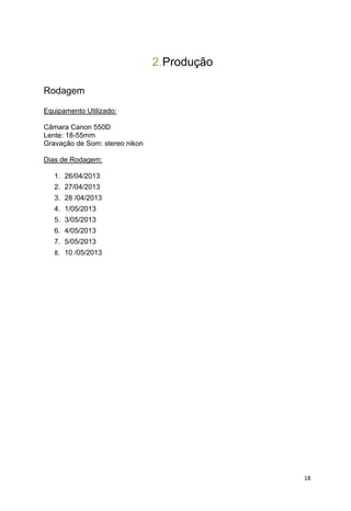 18
2.Produção
Rodagem
Equipamento Utilizado:
Câmara Canon 550D
Lente: 18-55mm
Gravação de Som: stereo nikon
Dias de Rodagem:
1. 26/04/2013
2. 27/04/2013
3. 28 /04/2013
4. 1/05/2013
5. 3/05/2013
6. 4/05/2013
7. 5/05/2013
8. 10 /05/2013
 