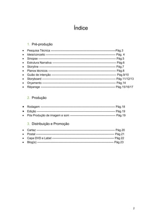 2
Índice
1. Pré-produção
 Pesquisa Técnica -------------------------------------------------------------------Pág.3
 Ideia/conceito ------------------------------------------------------------------------ Pág. 4
 Sinopse -------------------------------------------------------------------------------- Pág.5
 Estrutura Narrativa ------------------------------------------------------------------ Pág.6
 Storyline ------------------------------------------------------------------------------- Pág.7
 Planos técnicos ---------------------------------------------------------------------- Pág.8
 Guião de intenção ------------------------------------------------------------------- Pág.9/10
 Storyboard ---------------------------------------------------------------------------- Pág.11/12/13
 Orçamento ---------------------------------------------------------------------------- Pág.14
 Réparage ----------------------------------------------------------------------------- Pág.15/16/17
2. Produção
 Rodagem ----------------------------------------------------------------------------- Pág.18
 Edição --------------------------------------------------------------------------------- Pág.19
 Pós Produção de imagem e som ----------------------------------------------- Pág.19
3. Distribuição e Promoção
 Cartaz --------------------------------------------------------------------------------- Pág.20
 Postal --------------------------------------------------------------------------------- Pág.21
 Capa DVD e Label ---------------------------------------------------------------- Pág.22
 Blog(s) ------------------------------------------------------------------------------- Pág.23
 