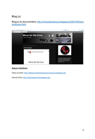 23
Blog (s)
Blogue do documentário: http://minasdevilacova.blogspot.pt/2013/03/pre-
producao.html
Blogues individuais:
Filipe carvalho: http://filipecarvalhoproducaoauviovisual.blogspot.pt/
Daniela Pinto: http://danielapinto52.blogspot.pt/
 