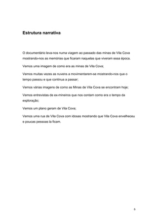 6
Estrutura narrativa
O documentário leva-nos numa viagem ao passado das minas de Vila Cova
mostrando-nos as memórias que ficaram naquelas que viveram essa época.
Vemos uma imagem de como era as minas de Vila Cova;
Vemos muitas vezes as nuvens a movimentarem-se mostrando-nos que o
tempo passou e que continua a passar;
Vemos várias imagens de como as Minas de Vila Cova se encontram hoje;
Vemos entrevistas de ex-mineiros que nos contam como era o tempo da
exploração;
Vemos um plano geram de Vila Cova;
Vemos uma rua de Vila Cova com idosas mostrando que Vila Cova envelheceu
e poucas pessoas la ficam.
 