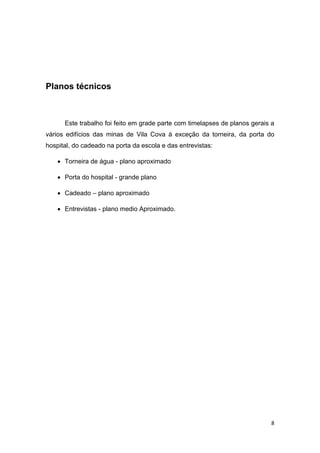 8
Planos técnicos
Este trabalho foi feito em grade parte com timelapses de planos gerais a
vários edifícios das minas de Vila Cova à exceção da torneira, da porta do
hospital, do cadeado na porta da escola e das entrevistas:
 Torneira de água - plano aproximado
 Porta do hospital - grande plano
 Cadeado – plano aproximado
 Entrevistas - plano medio Aproximado.
 