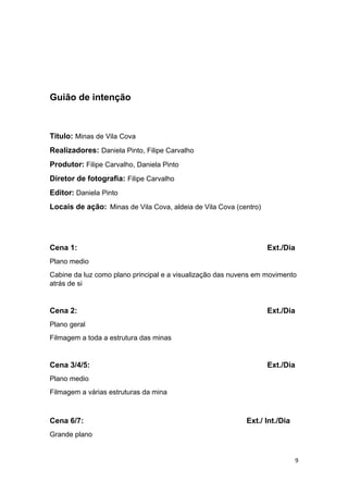 9
Guião de intenção
Titulo: Minas de Vila Cova
Realizadores: Daniela Pinto, Filipe Carvalho
Produtor: Filipe Carvalho, Daniela Pinto
Diretor de fotografia: Filipe Carvalho
Editor: Daniela Pinto
Locais de ação: Minas de Vila Cova, aldeia de Vila Cova (centro)
Cena 1: Ext./Dia
Plano medio
Cabine da luz como plano principal e a visualização das nuvens em movimento
atrás de si
Cena 2: Ext./Dia
Plano geral
Filmagem a toda a estrutura das minas
Cena 3/4/5: Ext./Dia
Plano medio
Filmagem a várias estruturas da mina
Cena 6/7: Ext./ Int./Dia
Grande plano
 