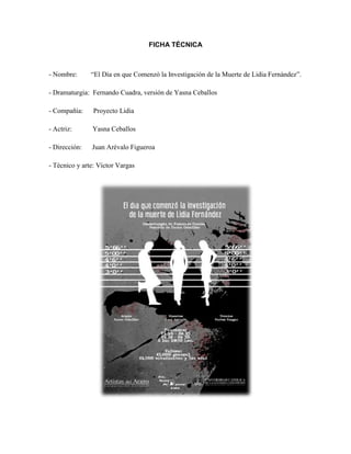 FICHA TÉCNICA
- Nombre: “El Día en que Comenzó la Investigación de la Muerte de Lidia Fernández”.
- Dramaturgia: Fernando Cuadra, versión de Yasna Ceballos
- Compañía: Proyecto Lidia
- Actriz: Yasna Ceballos
- Dirección: Juan Arévalo Figueroa
- Técnico y arte: Víctor Vargas
 