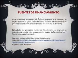 FUENTES DE FINANCIAMIENTO
Es la financiación proveniente de capitales exteriores a la empresa y el
empleo de recursos ajenos y de instituciones bancarias internacionales cuyo
propósito es estimular la producción de los países en vías de desarrollo.
Comentario: Las principales fuentes de financiamiento en empresas ya
existentes, agrupando estas en dos grandes grupos: las fuentes internas y
fuentes externas de financiación.
Finanzas e Impuesto(2009) Fuentes de Financiamiento
Disponible http://unesrfinanzaseimpuestos.blogspot.com/2009/06/tema-6-
fuentes-de-financiamiento.html
Consulta:(2013, Agosto 15)
 