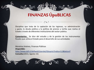 FINANZAS ÚpuBLICAS
Disciplina que trata de la captación de los ingresos, su administración
y gasto, la deuda pública y la política de precios y tarifas que realiza el
Estado a través de diferentes instituciones del sector público.
Comentarios: Se dice del estudio y de la gestión de los instrumentos
fiscales que utiliza el Estado para el desarrollo de sus actividades
Moraima Jiménez, Finanzas Públicas
Disponible:
http://www.sbif.cl/sbifweb3/servlet/Glosario?indice=5.0&letra=F
Consulta:(2013, Agosto 15)
 