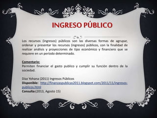 INGRESO PÚBLICO
Los recursos (ingresos) públicos son las diversas formas de agrupar,
ordenar y presentar los recursos (ingresos) públicos, con la finalidad de
realizar análisis y proyecciones de tipo económico y financiero que se
requiere en un período determinado.
Comentario:
Permiten financiar el gasto publico y cumplir su función dentro de la
sociedad.
Díaz Yohana (2011) Ingresos Públicos
Disponible: http://finanzaspublicas2011.blogspot.com/2011/11/ingresos-
publicos.html
Consulta:(2013, Agosto 15)
 