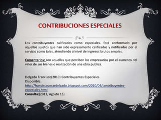CONTRIBUCIONES ESPECIALES
Los contribuyentes calificados como especiales. Está conformado por
aquellos sujetos que han sido expresamente calificados y notificados por el
servicio como tales, atendiendo al nivel de ingresos brutos anuales.
Comentarios: son aquellas que perciben los empresarios por el aumento del
valor de sus bienes o realización de una obra publica.
Delgado Francisco(2010) Contribuyentes Especiales
Disponible:
http://franciscocesardelgado.blogspot.com/2010/04/contribuyentes-
especiales.html
Consulta:(2013, Agosto 15)
 