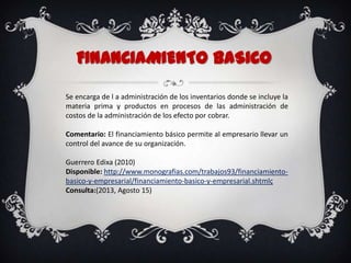 FINANCIAMIENTOBaSICO
Se encarga de l a administración de los inventarios donde se incluye la
materia prima y productos en procesos de las administración de
costos de la administración de los efecto por cobrar.
Comentario: El financiamiento básico permite al empresario llevar un
control del avance de su organización.
Guerrero Edixa (2010)
Disponible: http://www.monografias.com/trabajos93/financiamiento-
basico-y-empresarial/financiamiento-basico-y-empresarial.shtmlç
Consulta:(2013, Agosto 15)
 