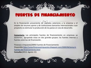 FUENTES DE FINANCIAMIENTO
Es la financiación proveniente de capitales exteriores a la empresa y el
empleo de recursos ajenos y de instituciones bancarias internacionales cuyo
propósito es estimular la producción de los países en vías de desarrollo.
Comentario: Las principales fuentes de financiamiento en empresas ya
existentes, agrupando estas en dos grandes grupos: las fuentes internas y
fuentes externas de financiación.
Finanzas e Impuesto(2009) Fuentes de Financiamiento
Disponible http://unesrfinanzaseimpuestos.blogspot.com/2009/06/tema-6-
fuentes-de-financiamiento.html
Consulta:(2013, Agosto 15)
 