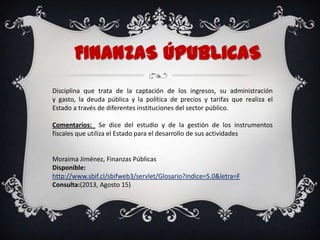 FINANZAS ÚpuBLICAS
Disciplina que trata de la captación de los ingresos, su administración
y gasto, la deuda pública y la política de precios y tarifas que realiza el
Estado a través de diferentes instituciones del sector público.
Comentarios: Se dice del estudio y de la gestión de los instrumentos
fiscales que utiliza el Estado para el desarrollo de sus actividades
Moraima Jiménez, Finanzas Públicas
Disponible:
http://www.sbif.cl/sbifweb3/servlet/Glosario?indice=5.0&letra=F
Consulta:(2013, Agosto 15)
 