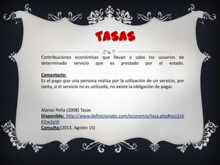 TASAS
Contribuciones económicas que llevan a cabo los usuarios de
determinado servicio que es prestado por el estado.
Comentario:
Es el pago que una persona realiza por la utilización de un servicio, por
tanto, si el servicio no es utilizado, no existe la obligación de pagar.
Alanzo Peña (2008) Tasas
Disponible: http://www.definicionabc.com/economia/tasa.php#ixzz2c6
KDw2pW
Consulta:(2013, Agosto 15)
 