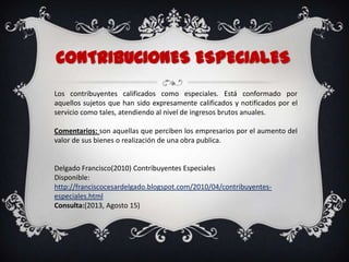 CONTRIBUCIONES ESPECIALES
Los contribuyentes calificados como especiales. Está conformado por
aquellos sujetos que han sido expresamente calificados y notificados por el
servicio como tales, atendiendo al nivel de ingresos brutos anuales.
Comentarios: son aquellas que perciben los empresarios por el aumento del
valor de sus bienes o realización de una obra publica.
Delgado Francisco(2010) Contribuyentes Especiales
Disponible:
http://franciscocesardelgado.blogspot.com/2010/04/contribuyentes-
especiales.html
Consulta:(2013, Agosto 15)
 