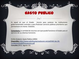 GASTO PuBLICO
Es aquel en que el Estado incurre para sostener las instituciones
gubernamentales centrales y para ﬁnancear servicios públicos prioritarios que
permanecen en manos Estatales.
Comentario: la cantidad de recursos con que puede funcionar el Estado para el
ejercicio de sus diversas funciones.
Emilio Graterol, Gasto Público (2002)
Disponible: http://www.radiofeyalegriaeducom.net/pdf/MD-3er-S9-
FundamentosdelPresupuesto.pdf
Consulta:(2013, Agosto 15)
 