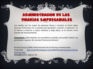 ADMINISTRACIoN DELAS
FINANZAS EMPRESARIALES
Los medios por los cuales las personas físicas o morales se hacen llegar
recursos financieros en su proceso de operación, creación o expansión, en
lo interno o externo, a corto, mediano y largo plazo, se le conoce como
fuentes de financiamiento”.
Comentario: Toda empresa, ya sea pública o privada, para poder realizar sus
actividades requiere de recursos financieros (dinero).
Briceño Aurora (2009) Administración de las finanzas empresariales.
Disponible http://aubri83.blogspot.com/2009/09/administracion-de-las-
finanzas.html
Consulta:(2013, Agosto 15)
 