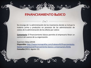 FINANCIAMIENTOBaSICO
Se encarga de l a administración de los inventarios donde se incluye la
materia prima y productos en procesos de las administración de
costos de la administración de los efecto por cobrar.
Comentario: El financiamiento básico permite al empresario llevar un
control del avance de su organización.
Guerrero Edixa (2010)
Disponible: http://www.monografias.com/trabajos93/financiamiento-
basico-y-empresarial/financiamiento-basico-y-empresarial.shtmlç
Consulta:(2013, Agosto 15)
 