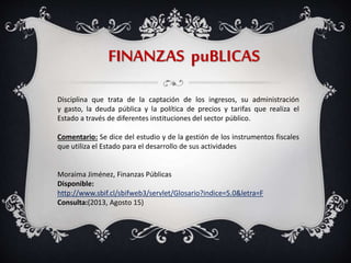 FINANZAS puBLICAS
Disciplina que trata de la captación de los ingresos, su administración
y gasto, la deuda pública y la política de precios y tarifas que realiza el
Estado a través de diferentes instituciones del sector público.
Comentario: Se dice del estudio y de la gestión de los instrumentos fiscales
que utiliza el Estado para el desarrollo de sus actividades
Moraima Jiménez, Finanzas Públicas
Disponible:
http://www.sbif.cl/sbifweb3/servlet/Glosario?indice=5.0&letra=F
Consulta:(2013, Agosto 15)
 