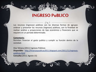INGRESO PuBLICO
Los recursos (ingresos) públicos son las diversas formas de agrupar,
ordenar y presentar los recursos (ingresos) públicos, con la finalidad de
realizar análisis y proyecciones de tipo económico y financiero que se
requiere en un período determinado.
Comentario:
Permiten financiar el gasto publico y cumplir su función dentro de la
sociedad.
Díaz Yohana (2011) Ingresos Públicos
Disponible: http://finanzaspublicas2011.blogspot.com/2011/11/ingresos-
publicos.html
Consulta:(2013, Agosto 15)
 