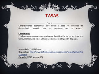 TASAS
Contribuciones económicas que llevan a cabo los usuarios de
determinado servicio que es prestado por el estado.
Comentario:
Es el pago que una persona realiza por la utilización de un servicio, por
tanto, si el servicio no es utilizado, no existe la obligación de pagar.
Alanzo Peña (2008) Tasas
Disponible: http://www.definicionabc.com/economia/tasa.php#ixzz2c6
KDw2pW
Consulta:(2013, Agosto 15)
 