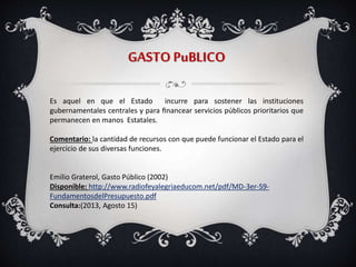 GASTO PuBLICO
Es aquel en que el Estado incurre para sostener las instituciones
gubernamentales centrales y para ﬁnancear servicios públicos prioritarios que
permanecen en manos Estatales.
Comentario: la cantidad de recursos con que puede funcionar el Estado para el
ejercicio de sus diversas funciones.
Emilio Graterol, Gasto Público (2002)
Disponible: http://www.radiofeyalegriaeducom.net/pdf/MD-3er-S9-
FundamentosdelPresupuesto.pdf
Consulta:(2013, Agosto 15)
 