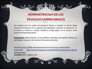 ADMINISTRACIoN DELAS
FINANZAS EMPRESARIALES
Los medios por los cuales las personas físicas o morales se hacen llegar
recursos financieros en su proceso de operación, creación o expansión, en
lo interno o externo, a corto, mediano y largo plazo, se le conoce como
fuentes de financiamiento”.
Comentario: Toda empresa, ya sea pública o privada, para poder realizar sus
actividades requiere de recursos financieros (dinero).
Briceño Aurora (2009) Administración de las finanzas empresariales.
Disponible http://aubri83.blogspot.com/2009/09/administracion-de-las-
finanzas.html
Consulta:(2013, Agosto 15)
 