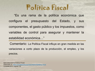 Política Fiscal
Samuelson(2010) Política Fiscal:
Disponible en: http://es.wikipedia.org/wiki/Pol%C3%ADtica_fiscal
Consulta [2013, agosto 12]
“Es una rama de la política económica que
configura el presupuesto del Estado, y sus
componentes, el gasto público y los impuestos, como
variables de control para asegurar y mantener la
estabilidad económica…”
Comentario: La Política Fiscal influye en gran medida en las
variaciones a corto plazo de la producción, el empleo, y los
precios.
 