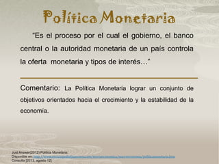 Política Monetaria
Just Answer(2012) Política Monetaria:
Disponible en: http://www.enciclopediafinanciera.com/teoriaeconomica/macroeconomia/politicamonetaria.htm
Consulta [2013, agosto 12]
“Es el proceso por el cual el gobierno, el banco
central o la autoridad monetaria de un país controla
la oferta monetaria y tipos de interés…”
Comentario: La Política Monetaria lograr un conjunto de
objetivos orientados hacia el crecimiento y la estabilidad de la
economía.
 
