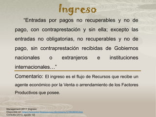 Ingreso
Management (2011 )Ingreso:
Disponible en: http://www.eco-finanzas.com/diccionario/I/INGRESO.htm
Consulta [2013, agosto 12]
“Entradas por pagos no recuperables y no de
pago, con contraprestación y sin ella; excepto las
entradas no obligatorias, no recuperables y no de
pago, sin contraprestación recibidas de Gobiernos
nacionales o extranjeros e instituciones
internacionales…”
Comentario: El ingreso es el flujo de Recursos que recibe un
agente económico por la Venta o arrendamiento de los Factores
Productivos que posee.
 