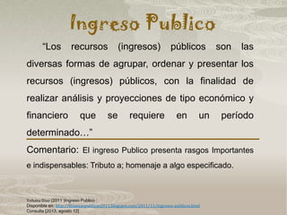 Ingreso Publico
Yohana Díaz (2011 )Ingreso Publico :
Disponible en: http://finanzaspublicas2011.blogspot.com/2011/11/ingresos-publicos.html
Consulta [2013, agosto 12]
“Los recursos (ingresos) públicos son las
diversas formas de agrupar, ordenar y presentar los
recursos (ingresos) públicos, con la finalidad de
realizar análisis y proyecciones de tipo económico y
financiero que se requiere en un período
determinado…”
Comentario: El ingreso Publico presenta rasgos Importantes
e indispensables: Tributo a; homenaje a algo especificado.
 
