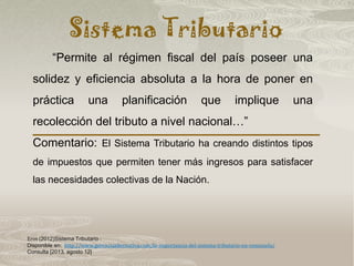 Sistema Tributario
Eros (2012)Sistema Tributario :
Disponible en: http://www.gerenciaalternativa.com/la-importancia-del-sistema-tributario-en-venezuela/
Consulta [2013, agosto 12]
“Permite al régimen fiscal del país poseer una
solidez y eficiencia absoluta a la hora de poner en
práctica una planificación que implique una
recolección del tributo a nivel nacional…”
Comentario: El Sistema Tributario ha creando distintos tipos
de impuestos que permiten tener más ingresos para satisfacer
las necesidades colectivas de la Nación.
 