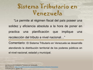 Sistema Tributario en
Venezuela
Just Answer(2010)Sistema Tributario en Venezuela:
Disponible en: http://es.scribd.com/doc/22133199/El-Sistema-tributario-Venezolano
Consulta [2013, agosto 12]
“Le permite al régimen fiscal del país poseer una
solidez y eficiencia absoluta a la hora de poner en
practica una planificación que implique una
recolección del tributo a nivel nacional…”
Comentario: El Sistema Tributario en Venezuela se desarrolla
atendiendo la distribución territorial de los poderes públicos en
el nivel nacional, estadal y municipal.
 
