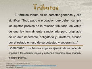 Tributos
Andrés Eloy Carreño C. (2012)Tributos:
Disponible en:http://www.monografias.com/trabajos14/eltributo/eltributo.shtml
Consulta [2013, agosto 12]
“El término tributo es de carácter genérico y ello
significa: "Todo pago o erogación que deben cumplir
los sujetos pasivos de la relación tributaria, en virtud
de una ley formalmente sancionada pero originada
de un acto imperante, obligatorio y unilateral, creada
por el estado en uso de su potestad y soberanía…”
Comentario: Los Tributos exige en ejercicio de su poder de
imperio a los contribuyentes y obtienen recursos para financiar
el gasto público.
 