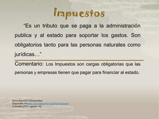 Impuestos
Pérez Royo(2012)Impuestos:
Disponible en:http://es.wikipedia.org/wiki/Impuesto
Consulta [2013, agosto 12]
“Es un tributo que se paga a la administración
publica y al estado para soportar los gastos. Son
obligatorios tanto para las personas naturales como
jurídicas…”
Comentario: Los Impuestos son cargas obligatorias que las
personas y empresas tienen que pagar para financiar al estado.
 