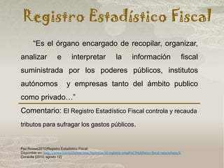 Registro Estadístico Fiscal
Paz Rosse(2010)Registro Estadístico Fiscal:
Disponible en: http://www.buenastareas.com/materias/el-registro-estad%C3%ADstico-fiscal-venezolano/0
Consulta [2013, agosto 12]
“Es el órgano encargado de recopilar, organizar,
analizar e interpretar la información fiscal
suministrada por los poderes públicos, institutos
autónomos y empresas tanto del ámbito publico
como privado…”
Comentario: El Registro Estadístico Fiscal controla y recauda
tributos para sufragar los gastos públicos.
 