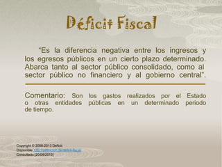 Déficit Fiscal
“Es la diferencia negativa entre los ingresos y
los egresos públicos en un cierto plazo determinado.
Abarca tanto al sector público consolidado, como al
sector público no financiero y al gobierno central”.
Comentario: Son los gastos realizados por el Estado
o otras entidades públicas en un determinado periodo
de tiempo.
Copyright © 2008-2013 Deficit:
Disponible: http://definicion.de/deficit-fiscal/
Consultado:[20/08/2013]
 