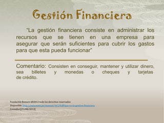 Gestión Financiera
“La gestión financiera consiste en administrar los
recursos que se tienen en una empresa para
asegurar que serán suficientes para cubrir los gastos
para que esta pueda funcionar”
Comentario: Consisten en conseguir, mantener y utilizar dinero,
sea billetes y monedas o cheques y tarjetas
de crédito.
Fundación Romero @2012 todo los derechos reservados
Disponible: http://aula.mass.pe/manual/%C2%BFque-es-la-gestion-financiera
Consulto:[25/08/2013]
 