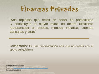 Finanzas Privadas
“Son aquellas que estan en poder de particulares
y constituyen la mayor masa de dinero circulante
representado en billetes, moneda metálica, cuentas
bancarias y otras”
Comentario: Es una representación sola que no cuenta con el
apoyo del gobierno
© 2010 Definicion-es.com
Disponible:http://www.definicionesde.com/e/finanzas-privadas/
Consulto:[25/08/2013]
 